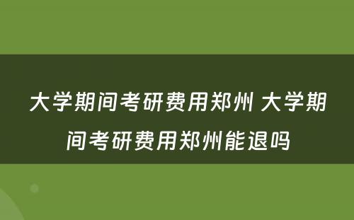 大学期间考研费用郑州 大学期间考研费用郑州能退吗