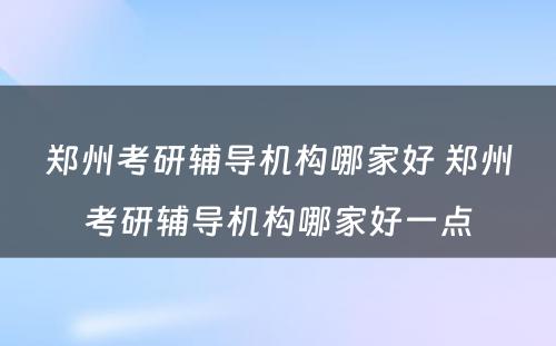 郑州考研辅导机构哪家好 郑州考研辅导机构哪家好一点