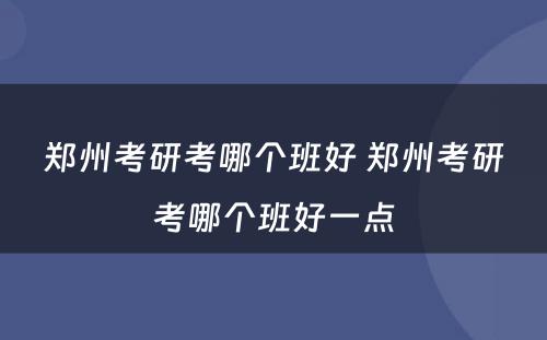 郑州考研考哪个班好 郑州考研考哪个班好一点