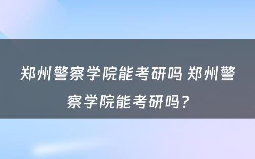 郑州警察学院能考研吗 郑州警察学院能考研吗?