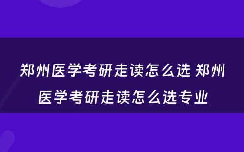 郑州医学考研走读怎么选 郑州医学考研走读怎么选专业