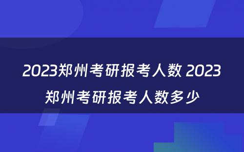 2023郑州考研报考人数 2023郑州考研报考人数多少