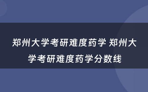 郑州大学考研难度药学 郑州大学考研难度药学分数线