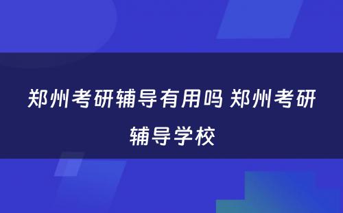 郑州考研辅导有用吗 郑州考研辅导学校