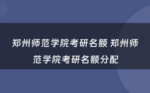 郑州师范学院考研名额 郑州师范学院考研名额分配