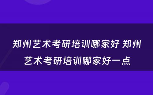 郑州艺术考研培训哪家好 郑州艺术考研培训哪家好一点