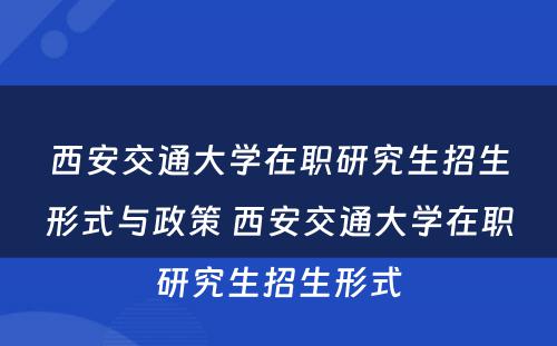 西安交通大学在职研究生招生形式与政策 西安交通大学在职研究生招生形式