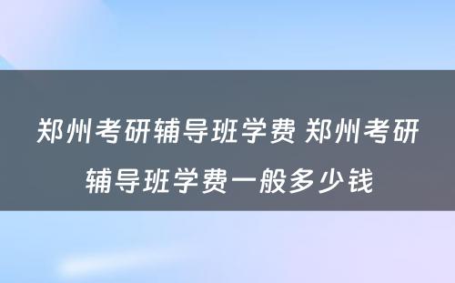 郑州考研辅导班学费 郑州考研辅导班学费一般多少钱