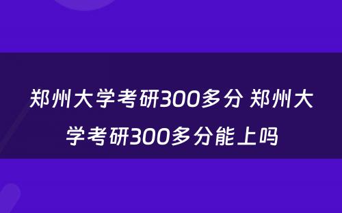 郑州大学考研300多分 郑州大学考研300多分能上吗