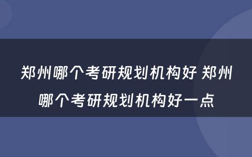 郑州哪个考研规划机构好 郑州哪个考研规划机构好一点