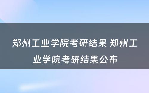 郑州工业学院考研结果 郑州工业学院考研结果公布
