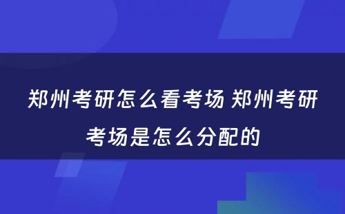 郑州考研怎么看考场 郑州考研考场是怎么分配的