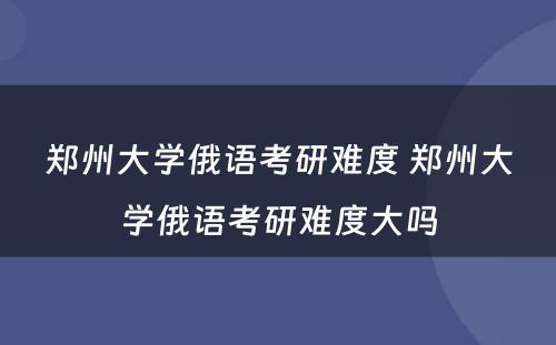 郑州大学俄语考研难度 郑州大学俄语考研难度大吗
