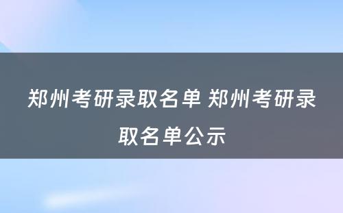 郑州考研录取名单 郑州考研录取名单公示