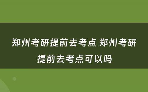 郑州考研提前去考点 郑州考研提前去考点可以吗