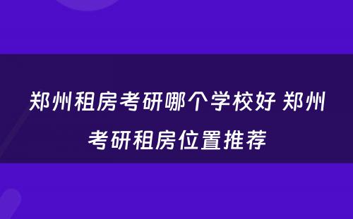 郑州租房考研哪个学校好 郑州考研租房位置推荐