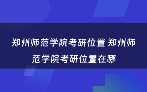 郑州师范学院考研位置 郑州师范学院考研位置在哪