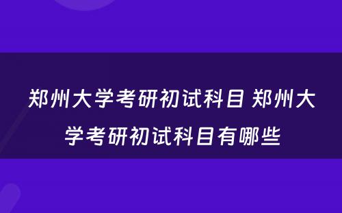 郑州大学考研初试科目 郑州大学考研初试科目有哪些