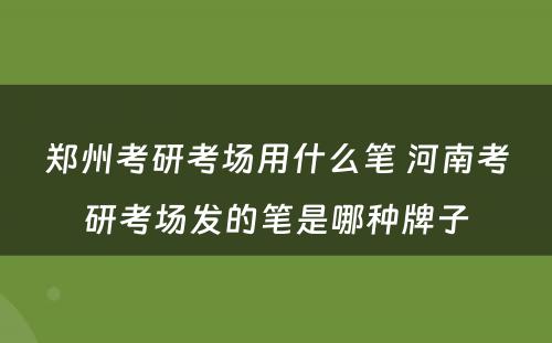 郑州考研考场用什么笔 河南考研考场发的笔是哪种牌子