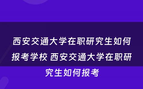 西安交通大学在职研究生如何报考学校 西安交通大学在职研究生如何报考