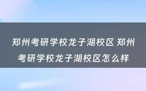 郑州考研学校龙子湖校区 郑州考研学校龙子湖校区怎么样