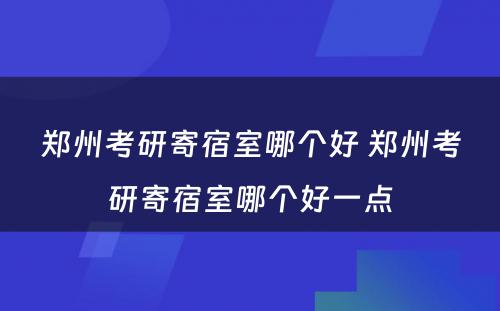 郑州考研寄宿室哪个好 郑州考研寄宿室哪个好一点