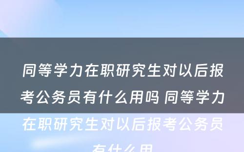 同等学力在职研究生对以后报考公务员有什么用吗 同等学力在职研究生对以后报考公务员有什么用