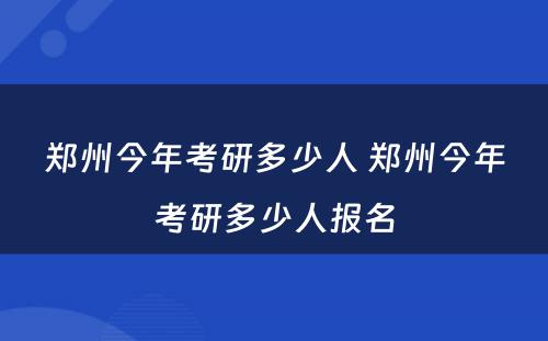 郑州今年考研多少人 郑州今年考研多少人报名