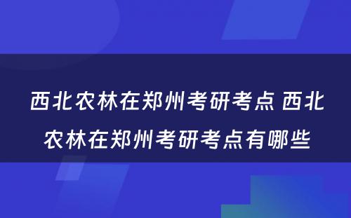 西北农林在郑州考研考点 西北农林在郑州考研考点有哪些