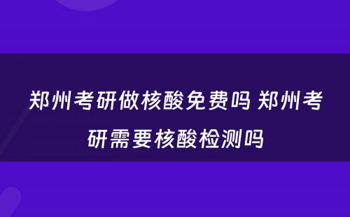 郑州考研做核酸免费吗 郑州考研需要核酸检测吗