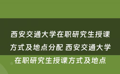 西安交通大学在职研究生授课方式及地点分配 西安交通大学在职研究生授课方式及地点