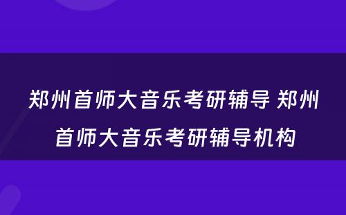 郑州首师大音乐考研辅导 郑州首师大音乐考研辅导机构