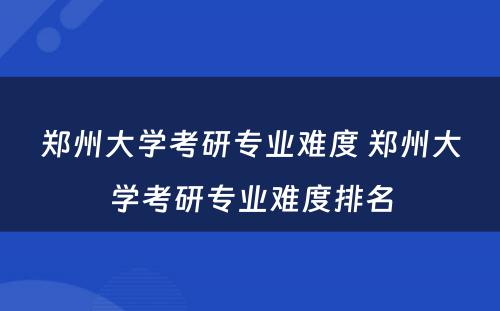 郑州大学考研专业难度 郑州大学考研专业难度排名