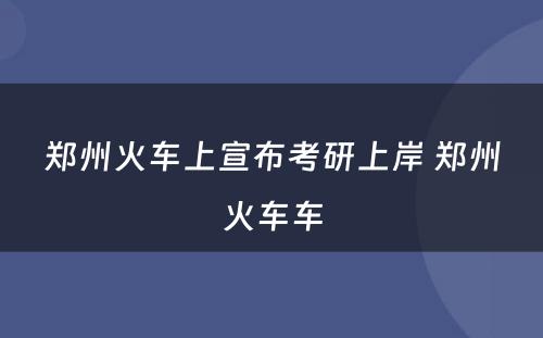 郑州火车上宣布考研上岸 郑州火车车