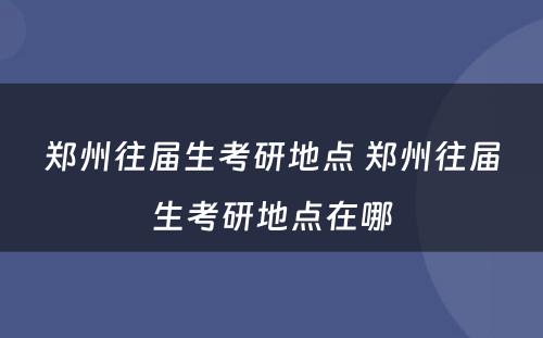 郑州往届生考研地点 郑州往届生考研地点在哪