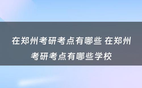 在郑州考研考点有哪些 在郑州考研考点有哪些学校