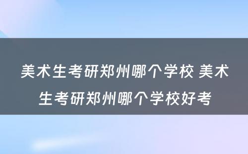 美术生考研郑州哪个学校 美术生考研郑州哪个学校好考