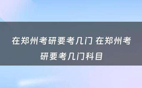 在郑州考研要考几门 在郑州考研要考几门科目