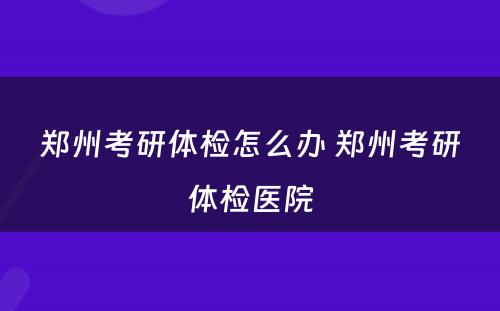 郑州考研体检怎么办 郑州考研体检医院