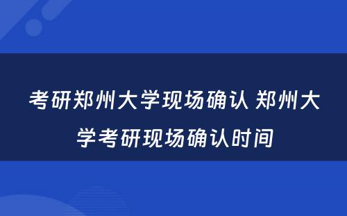 考研郑州大学现场确认 郑州大学考研现场确认时间