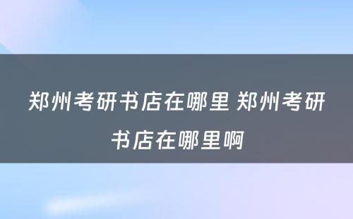 郑州考研书店在哪里 郑州考研书店在哪里啊