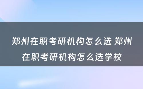 郑州在职考研机构怎么选 郑州在职考研机构怎么选学校