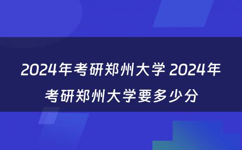 2024年考研郑州大学 2024年考研郑州大学要多少分