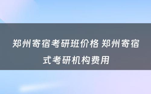 郑州寄宿考研班价格 郑州寄宿式考研机构费用