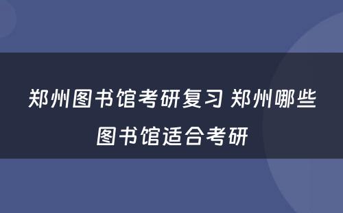 郑州图书馆考研复习 郑州哪些图书馆适合考研