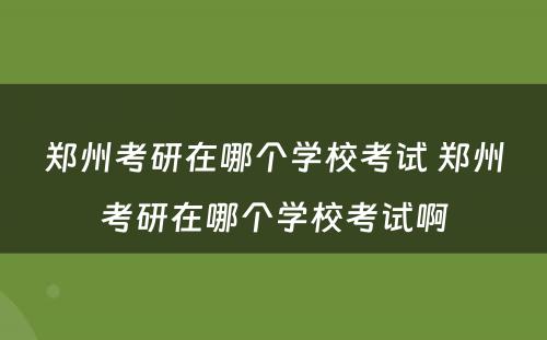 郑州考研在哪个学校考试 郑州考研在哪个学校考试啊