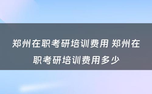 郑州在职考研培训费用 郑州在职考研培训费用多少