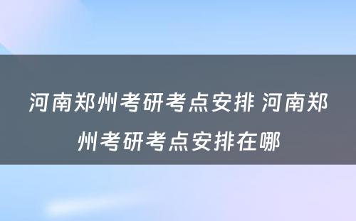 河南郑州考研考点安排 河南郑州考研考点安排在哪