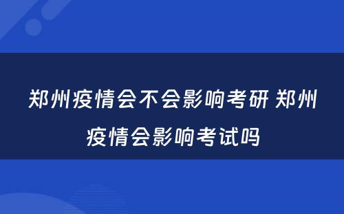 郑州疫情会不会影响考研 郑州疫情会影响考试吗