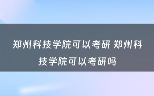 郑州科技学院可以考研 郑州科技学院可以考研吗